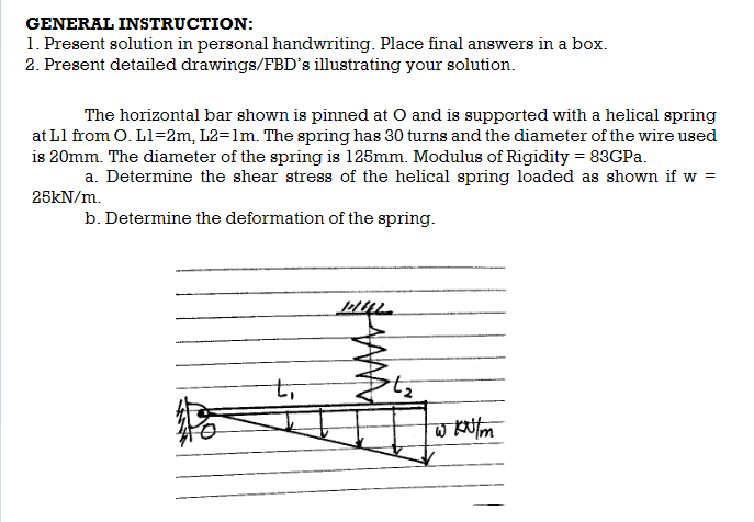 GENERAL INSTRUCTION:
1. Present solution in personal handwriting. Place final answers in a box.
2. Present detailed drawings/FBD's illustrating your solution.
The horizontal bar shown is pinned at O and is supported with a helical spring
at L1 from O. L1=2m, L2=1m. The spring has 30 turns and the diameter of the wire used
is 20mm. The diameter of the spring is 125mm. Modulus of Rigidity = 83GPa.
a. Determine the shear stress of the helical spring loaded as shown if w =
25kN/m.
b. Determine the deformation of the spring.
tī
MULL
w kN/m