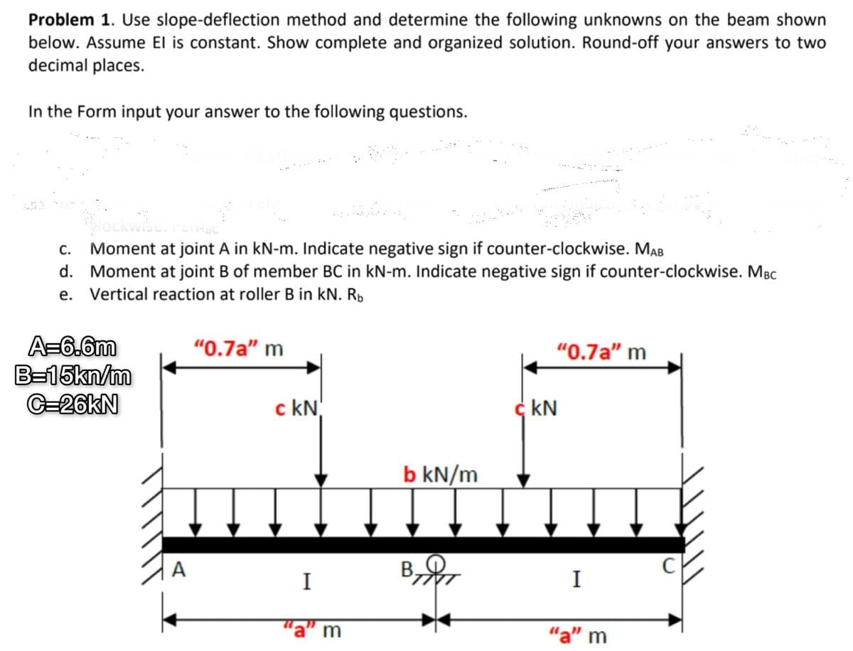 Problem 1. Use slope-deflection method and determine the following unknowns on the beam shown
below. Assume El is constant. Show complete and organized solution. Round-off your answers to two
decimal places.
In the Form input your answer to the following questions.
God
clockwise. FEBC
C.
Moment at joint A in kN-m. Indicate negative sign if counter-clockwise. MAB
d. Moment at joint B of member BC in kN-m. Indicate negative sign if counter-clockwise. MBC
e. Vertical reaction at roller B in kN. Rb
A=6.6m
B=15kn/m
C=26kN
A
"0.7a" m
c kN
I
"a" m
b kN/m
"0.7a" m
kN
I
"a" m
с