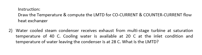 Instruction:
Draw the Temperature & compute the LMTD for CO-CURRENT & COUNTER-CURRENT flow
heat exchanger
2) Water cooled steam condenser receives exhaust from multi-stage turbine at saturation
temperature of 40 C. Cooling water is available at 20 C at the inlet condition and
temperature of water leaving the condenser is at 28 C. What is the LMTD?