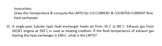 Instruction:
Draw the Temperature & compute the LMTD for CO-CURRENT & COUNTER-CURRENT flow
heat exchanger
3) A single-pass tubular type heat exchanger heats air from 35 C to 80 C. Exhaust gas from
DIESEL engine at 350 C is used as heating medium. If the final temperature of exhaust gas
leaving the heat exchanger is 140 C, what is the LMTD?