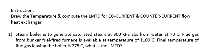 Instruction:
Draw the Temperature & compute the LMTD for CO-CURRENT & COUNTER-CURRENT flow
heat exchanger
1) Steam boiler is to generate saturated steam at 800 kPa abs from water at 70 C. Flue gas
from bunker fuel-fired furnace is available at temperature of 1100 C. Final temperature of
flue gas leaving the boiler is 275 C, what is the LMTD?