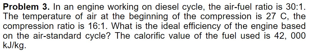 Problem 3. In an engine working on diesel cycle, the air-fuel ratio is 30:1.
The temperature of air at the beginning of the compression is 27 C, the
compression ratio is 16:1. What is the ideal efficiency of the engine based
on the air-standard cycle? The calorific value of the fuel used is 42, 000
kJ/kg.