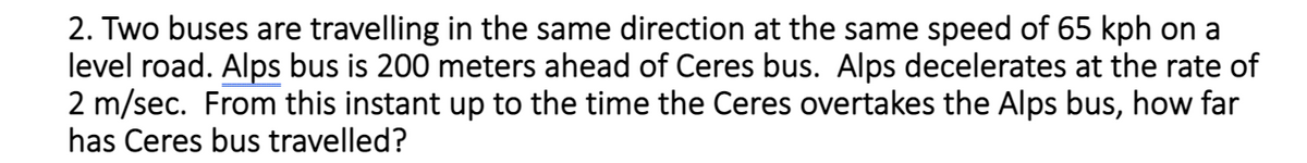 2. Two buses are travelling in the same direction at the same speed of 65 kph on a
level road. Alps bus is 200 meters ahead of Ceres bus. Alps decelerates at the rate of
2 m/sec. From this instant up to the time the Ceres overtakes the Alps bus, how far
has Ceres bus travelled?