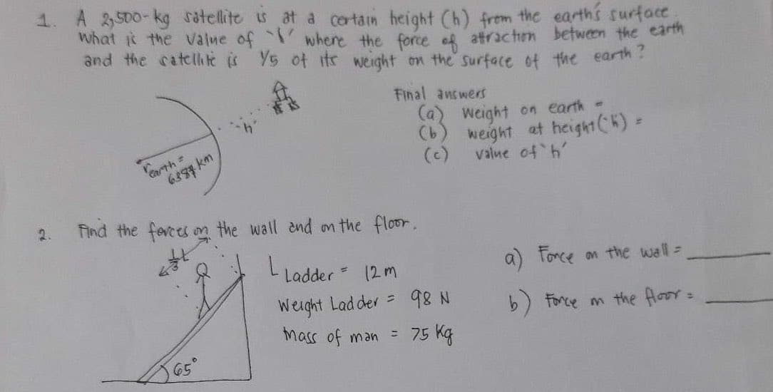 1. A 2,500-kg satellite is at a certain height (h) from the earth's surface.
What is the value of ` where the force of attraction between the earth
and the satellite is 15 of its weight on the surface of the earth?
2.
earth=
6887km
Final answers
65°
Find the forces on the wall and on the floor.
L Ladder = 12m
Weight Ladder = 98 N
(a)
(b)
Mass of man =
75 kg
weight on earth =
weight at height (K) =
value of h
a) Force on the wall =
b) Force on the floor =