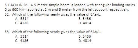 SITUATION 18 - A 5-meter simple beam is loaded with triangular loading varies
0 to 600 N/m applied at 2 m and 5 meter from the left support respectively.
32. Which of the following nearly gives the value of 6Aa/L.
A. 5314
B. 5436
D. 4014
C. 4136
33. Which of the following nearly gives the value of 6Ab/L.
B. 5436
A. 5314
C. 4136
D. 4014