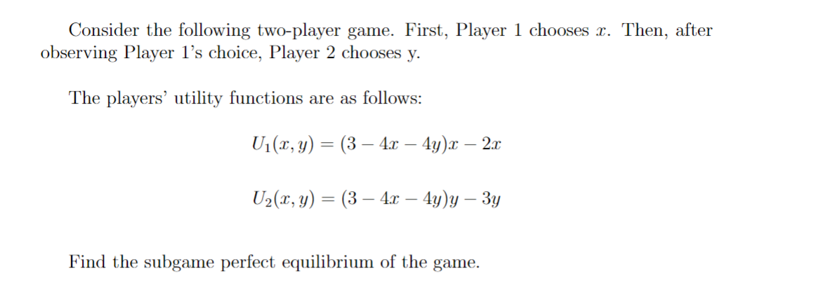 Consider the following two-player game. First, Player 1 chooses x. Then, after
observing Player 1's choice, Player 2 chooses y.
The players' utility functions are as follows:
_
U₁(x, y) = (3 — 4x — 4y)x — 2x
-
-
U2(x, y) = (34x — 4y)y — 3y
Find the subgame perfect equilibrium of the game.