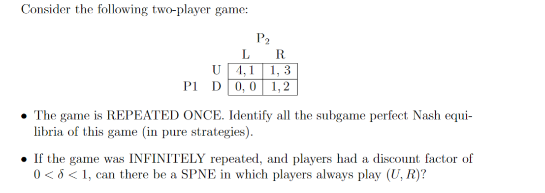 Consider the following two-player game:
P2
L
R
U
4,1
1,3
P1
D
0, 0
1,2
⚫ The game is REPEATED ONCE. Identify all the subgame perfect Nash equi-
libria of this game (in pure strategies).
⚫ If the game was INFINITELY repeated, and players had a discount factor of
0<< 1, can there be a SPNE in which players always play (U, R)?