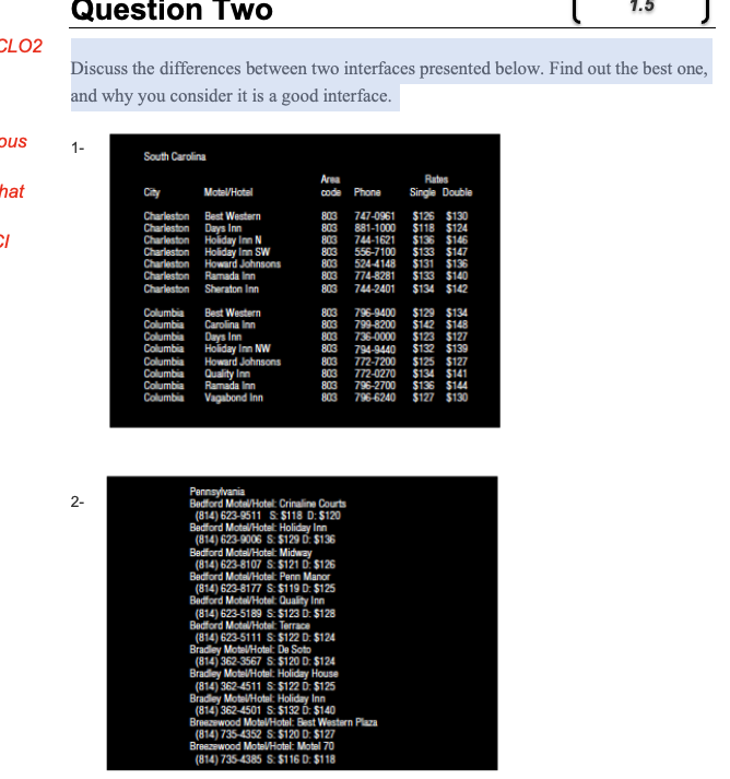 Question Two
CLO2
Discuss the differences between two interfaces presented below. Find out the best one,
and why you consider it is a good interface.
pus
1-
South Carolina
Area
code Phone
Rates
hat
City
Motel/Hotel
Single Double
$126 $130
$118 $124
$136 $146
$133 $147
$131 $136
$133 $140
$134 $142
Charleston
Charleston
Best Western
803
803
747-0961
Days Inn
Charleston Holiday Inn N
Inn SW
Howard Johnsons
Ramada Inn
Sheraton Inn
881-1000
803
744-1621
Charleston
803
556-7100
Charleston
Charleston
Charleston
803
803
803
524-4148
774-8281
744-2401
803
803
803
803
803
803
803
803
Columbia
Columbia
Columbia
Columbia
Best Western
Carolina Inn
Days Inn
Holiday Inn NW
Howard Johnsons
Quality Inn
Ramada Inn
796-9400
799-8200
736-0000
794-9440
772-7200
772-0270
796-2700
$129 $134
$142 $148
$123 $127
$132 $139
$125 $127
$134 $141
$136 $144
$127 $130
Columbia
Columbia
Columbia
Columbia
Vagabond Inn
796-6240
Pennsyivania
Bedford Motel/Hotel: Crinaline Courts
(814) 623-9511 S $118 D: $120
Bedford Motel/Hatel: Holiday Inn
(814) 623-9006 S: $129 D: $136
Bedford Motel/Hatel: Midway
(814) 623-8107 S: $121 D: $126
Bedford Mote/Hotel: Penn Manor
(814) 623-8177 S: $119 D: $125
Bedford Motel/Hotel: Quality Inn
(814) 623-5189 S: $123 D: $128
Bedford MotelHotel: Terrace
(814) 623-5111 S $122 D: $124
Bradley Motel/Hotel: De Soto
(814) 362-3567 S: $120 D: $124
Bradley Motel/Hotel: Holiday House
(814) 362-4511 S: $122 D: $125
Bradley MotelHotel: Holiday Inn
(814) 362-4501 S: $132 D: $140
Breezewood MotelVHotel: Best Western Plaza
(814) 735-4352 S: $120 D: $127
Breezewood Mote/Hotel: Motel 70
2-
(814) 735-4385 S: $116 D: $118
