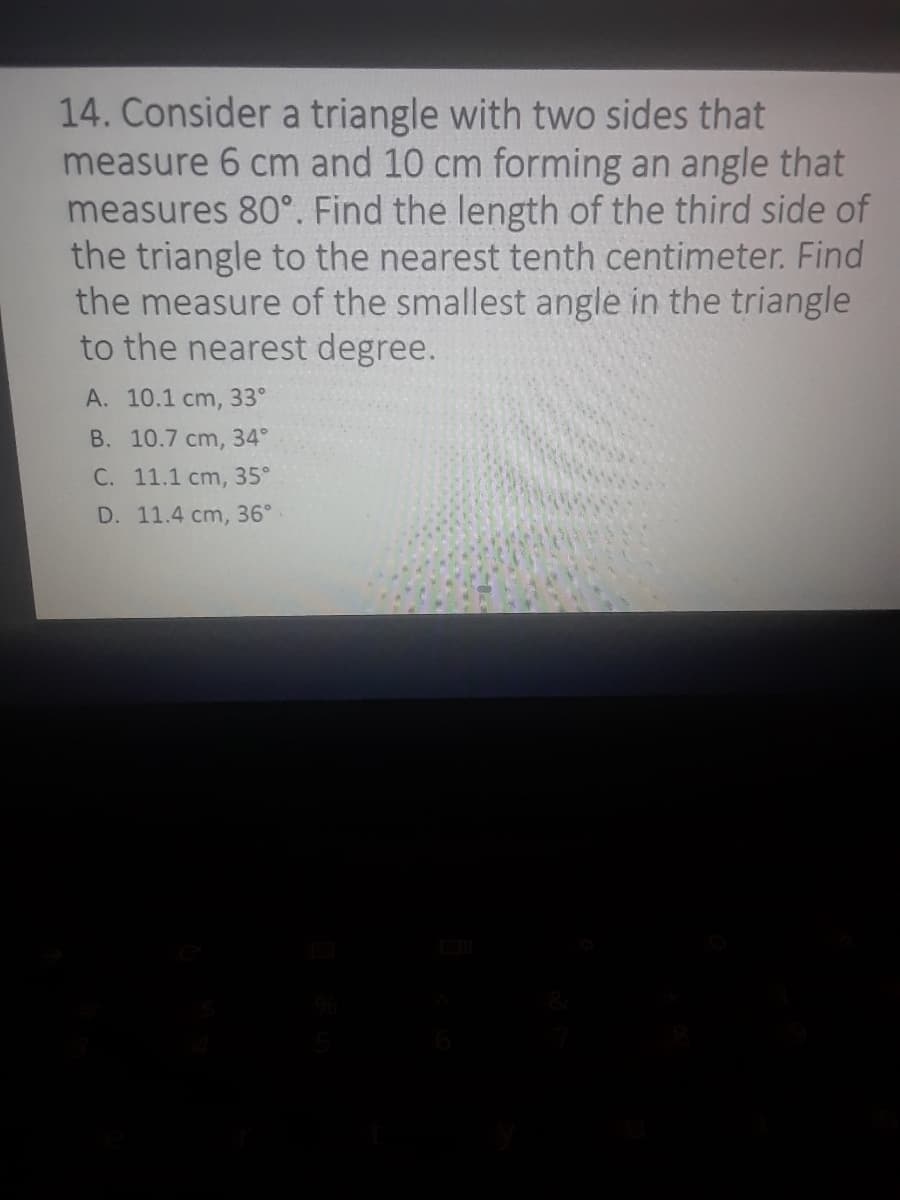 14. Consider a triangle with two sides that
measure 6 cm and 10 cm forming an angle that
measures 80°. Find the length of the third side of
the triangle to the nearest tenth centimeter. Find
the measure of the smallest angle in the triangle
to the nearest degree.
A. 10.1 cm, 33°
B. 10.7 cm, 34°
C. 11.1 cm, 35°
D. 11.4 cm, 36°
