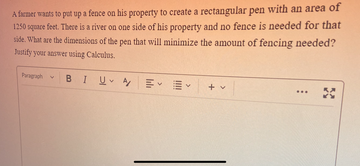 A farmer wants to put up a fence on his property to create a rectangular pen with an area of
1250 square feet. There is a river on one side of his property and no fence is needed for that
side. What are the dimensions of the pen that will minimize the amount of fencing needed?
Justify your answer using Calculus.
BI Uv Αγ
Paragraph V
<
+ v
...