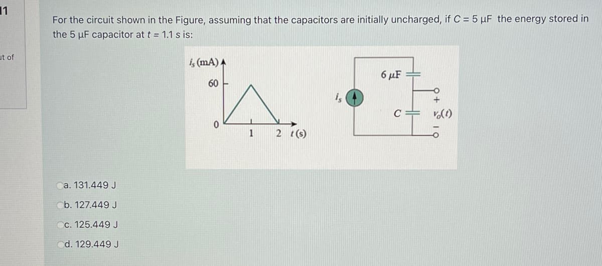 11
For the circuit shown in the Figure, assuming that the capacitors are initially uncharged, if C = 5 µF the energy stored in
the 5 µF capacitor at t = 1.1 s is:
ut of
i, (mA) A
6 µF
60
i,
C =
1
2 t(s)
a. 131.449 J
b. 127.449 J
c. 125.449 J
d. 129.449 J
