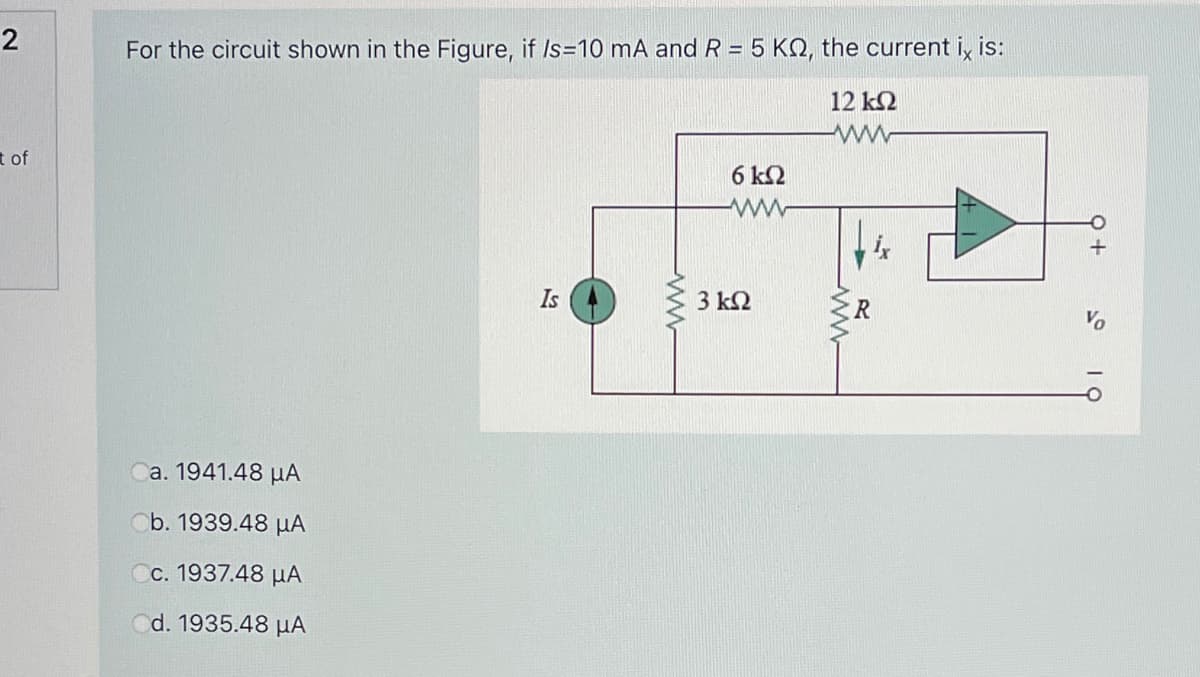 2
For the circuit shown in the Figure, if Is=10 mA and R = 5 KO, the current i, is:
12 k2
t of
6 k2
Is
3 k2
R
Ca. 1941.48 µA
Ob. 1939.48 µA
Cc. 1937.48 µA
d. 1935.48 µA
ww
