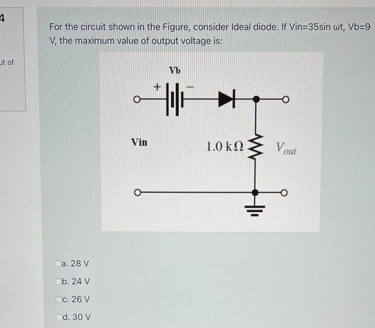 For the circuit shown in the Figure, consider Ideal diode. If Vin=35sin wt, Vb=9
V, the maximum value of output voltage is:
ut of
Vb
Vin
1.0 k2
V out
а. 28 V
Ob. 24 V
Сс. 26 V
Od. 30 V
