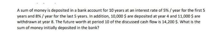 A sum of money is deposited in a bank account for 10 years at an interest rate of 5% / year for the first 5
years and 8% / year for the last 5 years. In addition, 10,000 $ are deposited at year 4 and 11,000 $ are
withdrawn at year 8. The future worth at period 10 of the discussed cash flow is 14,200 $. What is the
sum of money initially deposited in the bank?
