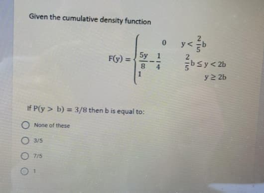 Given the cumulative density function
y <
F(y) =
bsy< 2b
1
y 2 2b
If P(y > b) = 3/8 then b is equal to:
O None of these
O 3/5
O 7/5
