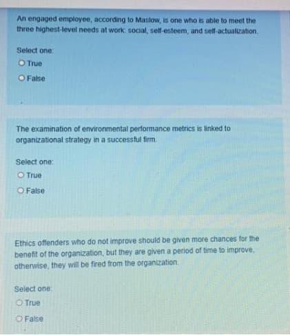 An engaged employee, according to Mastow, is one who is able to meet the
three highest-level needs at work: social, self-esteem, and self-actualization,
Select one:
O True
O False
The examination of environmental performance metrics is linked to
organizational strategy in a successful firm.
Select one:
O True
O False
Ethics offenders who do not improve should be given more chances for the
benefit of the organization, but they are given a period of time to improve,
otherwise, they will be fired from the organization.
Select one
O True
O False
