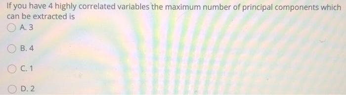 If you have 4 highly correlated variables the maximum number of principal components which
can be extracted is
O A. 3
О В.4
O C. 1
D. 2
