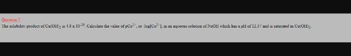 Question 2
The solubility preduct of Cu(OH), is 4.8 x 10-", Calculate the value of pCu“, or -log[Cu], in an aqueous soluticn of NaOH which has a pH of 12.37 and is saturated in Cu(OH)2.
