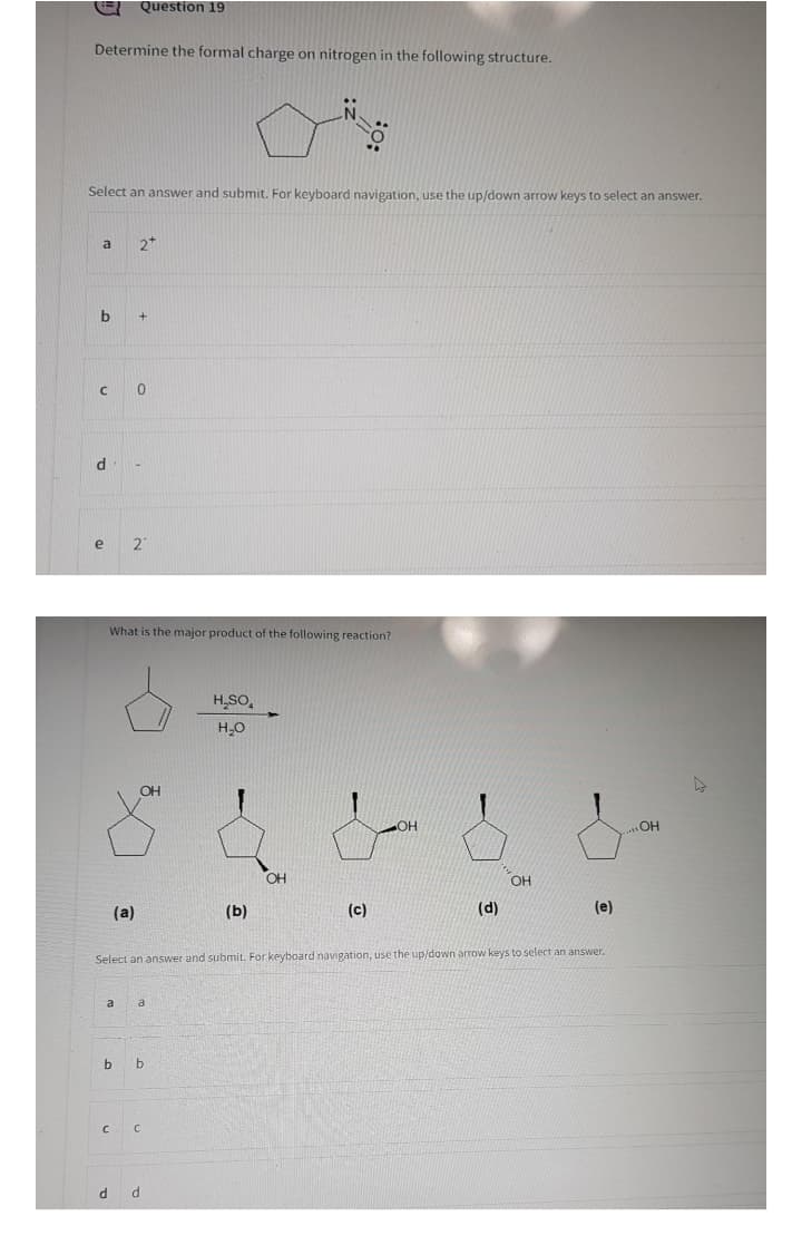 Question 19
Determine the formal charge on nitrogen in the following structure.
Select an answer and submit. For keyboard navigation, use the up/down arrow keys to select an answer.
a
2*
21
What is the major product of the following reaction?
H,SO,
OH
HO"
OH
OH
(a)
(Б)
(c)
(d)
(e)
Select an answer and submit. For keyboard navigation, use the up/down arrow keys to select an answer.
a
a
b
d d
