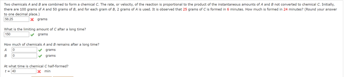 Two chemicals A and B are combined to form a chemical C. The rate, or velocity, of the reaction is proportional to the product of the instantaneous amounts of A and B not converted to chemical C. Initially,
there are 100 grams of A and 50 grams of B, and for each gram of B, 2 grams of A is used. It is observed that 25 grams of C is formed in 6 minutes. How much is formed in 24 minutes? (Round your answer
to one decimal place.)
56.25
X grams
What is the limiting amount of C after a long time?
150
grams
How much of chemicals A and B remains after a long time?
A
grams
В
grams
At what time is chemical C half-formed?
t = 40
min
