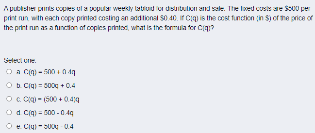 A publisher prints copies of a popular weekly tabloid for distribution and sale. The fixed costs are $500 per
print run, with each copy printed costing an additional $0.40. If C(q) is the cost function (in $) of the price of
the print run as a function of copies printed, what is the formula for C(q)?
Select one:
O a. C(q) = 500 + 0.4q
O b. C(q) = 500q + 0.4
%3!
O c. C(q) = (500 + 0.4)q
O d. C(q) = 500 - 0.4q
%3D
O e. C(q) = 500q - 0.4
