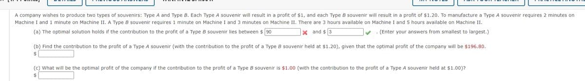 A company wishes to produce two types of souvenirs: Type A and Type B. Each Type A souvenir will result in a profit of $1, and each Type B souvenir will result in a profit of $1.20. To manufacture a Type A souvenir requires 2 minutes on
Machine I and 1 minute on Machine II. A Type B souvenir requires 1 minute on Machine I and 3 minutes on Machine II. There are 3 hours available on Machine I and 5 hours available on Machine II.
(a) The optimal solution holds if the contribution to the profit of a Type B souvenir lies between $ 90
x and $ 3
. (Enter your answers from smallest to largest.)
(b) Find the contribution to the profit of a Type A souvenir (with the contribution to the profit of a Type B souvenir held at $1.20), given that the optimal profit of the company will be $196.80.
$
(c) What will be the optimal profit of the company if the contribution to the profit of a Type B souvenir is $1.00 (with the contribution to the profit of a Type A souvenir held at $1.00)?
2$
