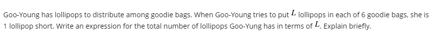 ### Problem Statement: Distributing Lollipops

Goo-Young has lollipops to distribute among goodie bags. When Goo-Young tries to put \( L \) lollipops in each of 6 goodie bags, she is 1 lollipop short. Write an expression for the total number of lollipops Goo-Young has in terms of \( L \). Explain briefly.

### Solution

To determine the expression for the total number of lollipops Goo-Young has, consider the following:

1. Goo-Young tries to put \( L \) lollipops in each of her 6 goodie bags.
2. She is 1 lollipop short, meaning she can put one fewer lollipop than what would be needed to fill all bags completely.

Mathematically,
- If each of the 6 goodie bags is filled with \( L \) lollipops, the number required would be \( 6L \).
- Since she is 1 lollipop short, the actual number of lollipops she has is \( 6L - 1 \).

Therefore, in terms of \( L \), the total number of lollipops Goo-Young has can be expressed as:

\[ \text{Total lollipops} = 6L - 1 \]

### Explanation
- \( 6L \) represents the total number of lollipops needed to fill the 6 goodie bags completely.
- Subtracting 1 from \( 6L \) accounts for the 1 lollipop she is short.