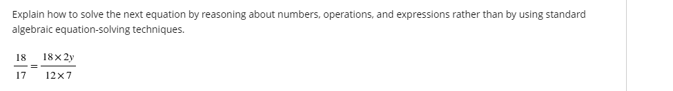 ### Solving Rational Equations by Reasoning with Numbers and Operations

**Objective**  
Explain how to solve the following equation by reasoning about numbers, operations, and expressions, rather than by using standard algebraic equation-solving techniques:

\[ \frac{18}{17} = \frac{18 \times 2y}{12 \times 7} \]

**Steps:**

1. **Understanding the Ratios:**  
   The equation presents two fractions that are stated to be equal. To solve it, understand that each fraction represents a ratio of two quantities.

2. **Examine Numerators and Denominators:**
   - The left fraction has a numerator of 18 and a denominator of 17.
   - The right fraction factors the numbers in the numerator and denominator.
     \[
     \text{Right Numerator: } 18 \times 2y 
     \]
     \[
     \text{Right Denominator: } 12 \times 7 
     \]

3. **Simplify Fractions:**
   - The left-hand fraction, \(\frac{18}{17}\), is already simplified.
   - For the right-hand fraction, start by simplifying the numerical parts before considering the variable \(y\):
     \[
     \frac{18 \times 2y}{12 \times 7} = \frac{36y}{84}
     \]

4. **Finding Common Factors:**
   - Simplify \(\frac{36y}{84}\) by dividing both the numerator and denominator by their greatest common divisor (GCD):
     \[
     \frac{36}{84} = \frac{36 \div 12}{84 \div 12} = \frac{3}{7}
     \]
     \[
     \therefore \frac{36y}{84} = \frac{3y}{7}
     \]

5. **Equating Fractions:**
   Now the equation looks like this:
   \[
   \frac{18}{17} = \frac{3y}{7}
   \]

6. **Solving for \(y\):**
   - Since the fractions must be equal, compare the numerators and denominators:
     \[
     18 \times 7 = 3 \times 17 \times y
     \]
     \[
     126 = 51y
     \]

   - Solve for