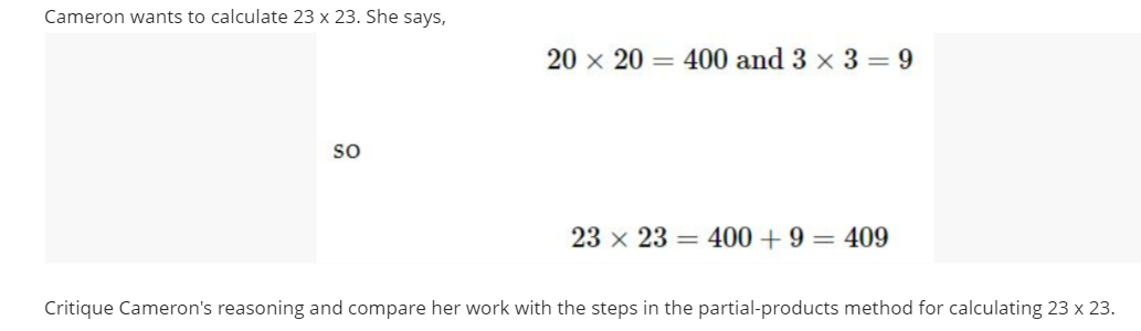 ### Analyzing Multiplication Using the Partial-Products Method

**Problem Statement:**
Cameron wants to calculate \( 23 \times 23 \). She says:

\[
20 \times 20 = 400 \text{ and } 3 \times 3 = 9
\]

\[
\text{so}
\]

\[
23 \times 23 = 400 + 9 = 409
\]

**Task:**
Critique Cameron's reasoning and compare her work with the steps in the partial-products method for calculating \( 23 \times 23 \).

### Solution Analysis

Cameron's approach to calculating \( 23 \times 23 \) involves breaking down the numbers into their tens and units components. She performs the following steps:

- Calculates \( 20 \times 20 = 400 \)
- Calculates \( 3 \times 3 = 9 \)
- Adds the results together: \( 400 + 9 = 409 \)

However, there is an error in Cameron's method. This method incorrectly misses out on the cross-products that arise when multiplying the tens and units parts together.

### Correct Partial-Products Method:

The correct method involves the following steps:

1. **Break Down Each Number:**
   Break down 23 into 20 and 3.

2. **Calculate Partial Products:**
   - Multiply each part of the first number by each part of the second number.
   
   \[
   23 \times 23 = (20 + 3) \times (20 + 3)
   \]

   Expand this product using the distributive property:

   \[
   = (20 \times 20) + (20 \times 3) + (3 \times 20) + (3 \times 3)
   \]

3. **Perform Each Multiplication:**
   - \( 20 \times 20 = 400 \)
   - \( 20 \times 3 = 60 \)
   - \( 3 \times 20 = 60 \)
   - \( 3 \times 3 = 9 \)

4. **Add All Partial Products Together:**

   \[
   400 + 60 + 60 + 9 = 529
   \]

### Conclusion:

- Cameron's approach is incorrect because she only considered the squares of the tens and units without considering the cross products.
- The