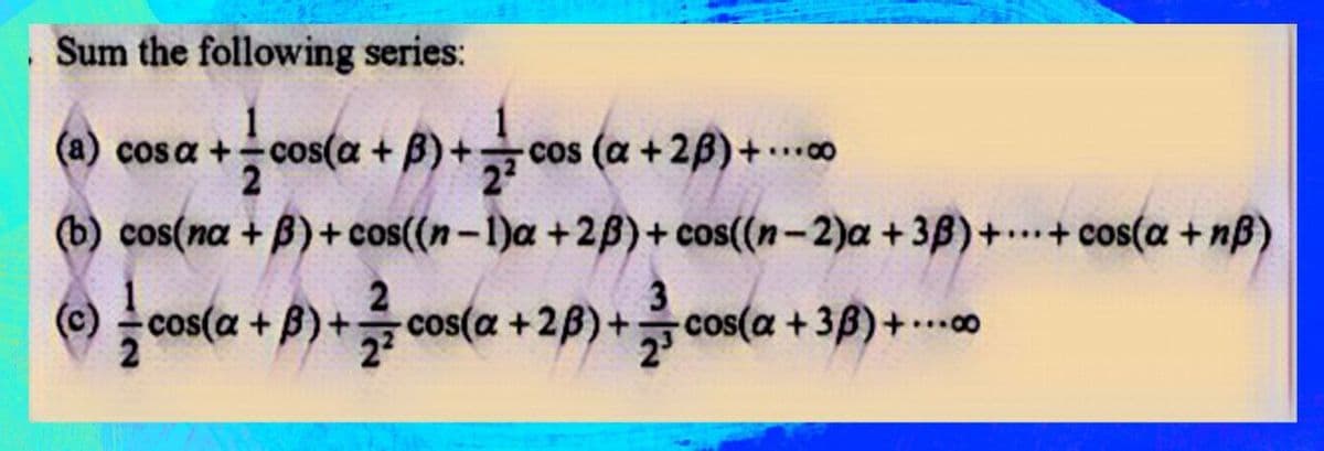 . Sum the following series:
(a) cosa += cos(a + B)+cos (a +28) +...
(b) cos(na +ß)+cos((n-1)a +23)+cos((n-2)a +38)+...+cos(a+nß)
(c) cos(a
cos(a
(a+B) + cos(a +2B)+cos(a +3ß)+...00
+cos(a
cos(a