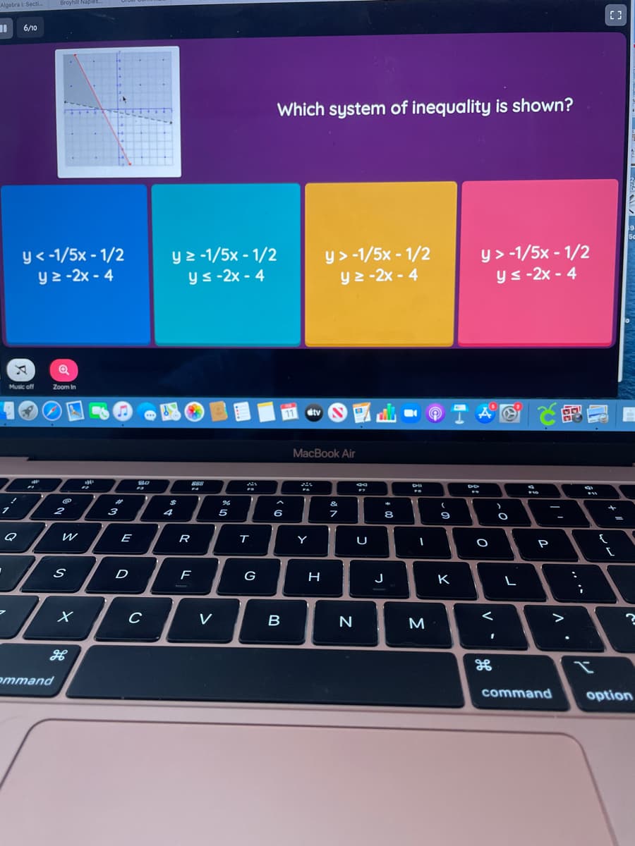 Algebra i: Secti.
Broyhill Naplo.
%3D
6/10
Which system of inequality is shown?
y< -1/5x - 1/2
y2 -2x - 4
y 2 -1/5x - 1/2
y s -2x - 4
y> -1/5x - 1/2
y 2 -2x - 4
y > -1/5x - 1/2
ys -2x - 4
Music off
Zoom in
で的
CNY
11
tv
MacBook Air
23
%24
&
2
3
4
5
6
8
R
т
Y
U
P
D
G
H
J
K
V
N
M
>
ommand
command
option
V
