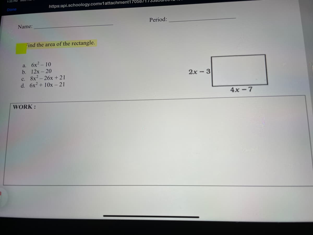 1:35 PM WOu
https:api.schoology.comv1attachment17058
Done
Period:
Name:
Find the area of the rectangle.
6x2 – 10
b. 12x- 20
c. 8x2 – 26x +21
d. 6x2 + 10x – 21
a.
2x - 3
4x - 7
WORK:
