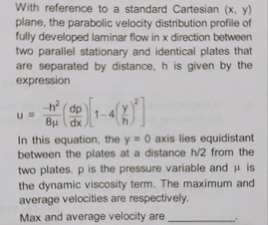 With reference to a standard Cartesian (x, y)
plane, the parabolic velocity distribution profile of
fully developed laminar flow in x direction between
two parallel stationary and identical plates that
are separated by distance, h is given by the
expression
U =
-h² (dp
8μ dx
1-4
In this equation, the y = 0 axis lies equidistant
between the plates at a distance h/2 from the
two plates. p is the pressure variable and is
the dynamic viscosity term. The maximum and
average velocities are respectively.
Max and average velocity are