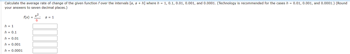 Calculate the average rate of change of the given function f over the intervals [a, a + h] where h = 1, 0.1, 0.01, 0.001, and 0.0001. (Technology is recommended for the cases h = 0.01, 0.001, and 0.0001.) (Round
your answers to seven decimal places.)
h = 1
h = 0.1
h = 0.01
h = 0.001
h = 0.0001
-X²;
쯩
f(x) = 6
a = 1