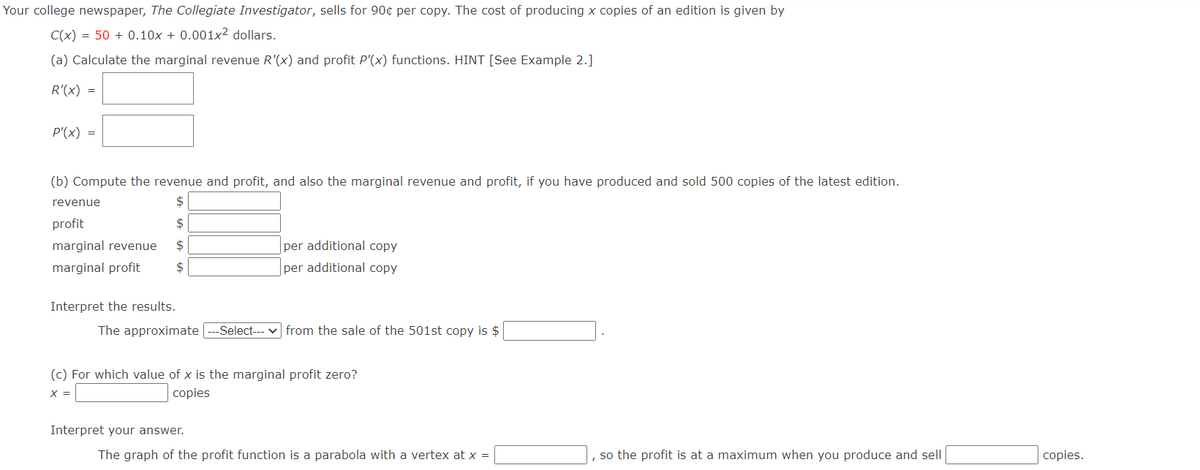 Your college newspaper, The Collegiate Investigator, sells for 90¢ per copy. The cost of producing x copies of an edition is given by
C(x) = 50+ 0.10x + 0.001x² dollars.
(a) Calculate the marginal revenue R'(x) and profit P'(x) functions. HINT [See Example 2.]
R'(x) =
P'(x) =
(b) Compute the revenue and profit, and also the marginal revenue and profit, if you have produced and sold 500 copies of the latest edition.
$
profit
$
marginal revenue
$
marginal profit $
revenue
Interpret the results.
The approximate |---Select---
per additional copy
per additional copy
Interpret your answer.
from the sale of the 501st copy is $
(c) For which value of x is the marginal profit zero?
X =
copies
The graph of the profit function is a parabola with a vertex at x =
so the profit is at a maximum when you produce and sell
copies.