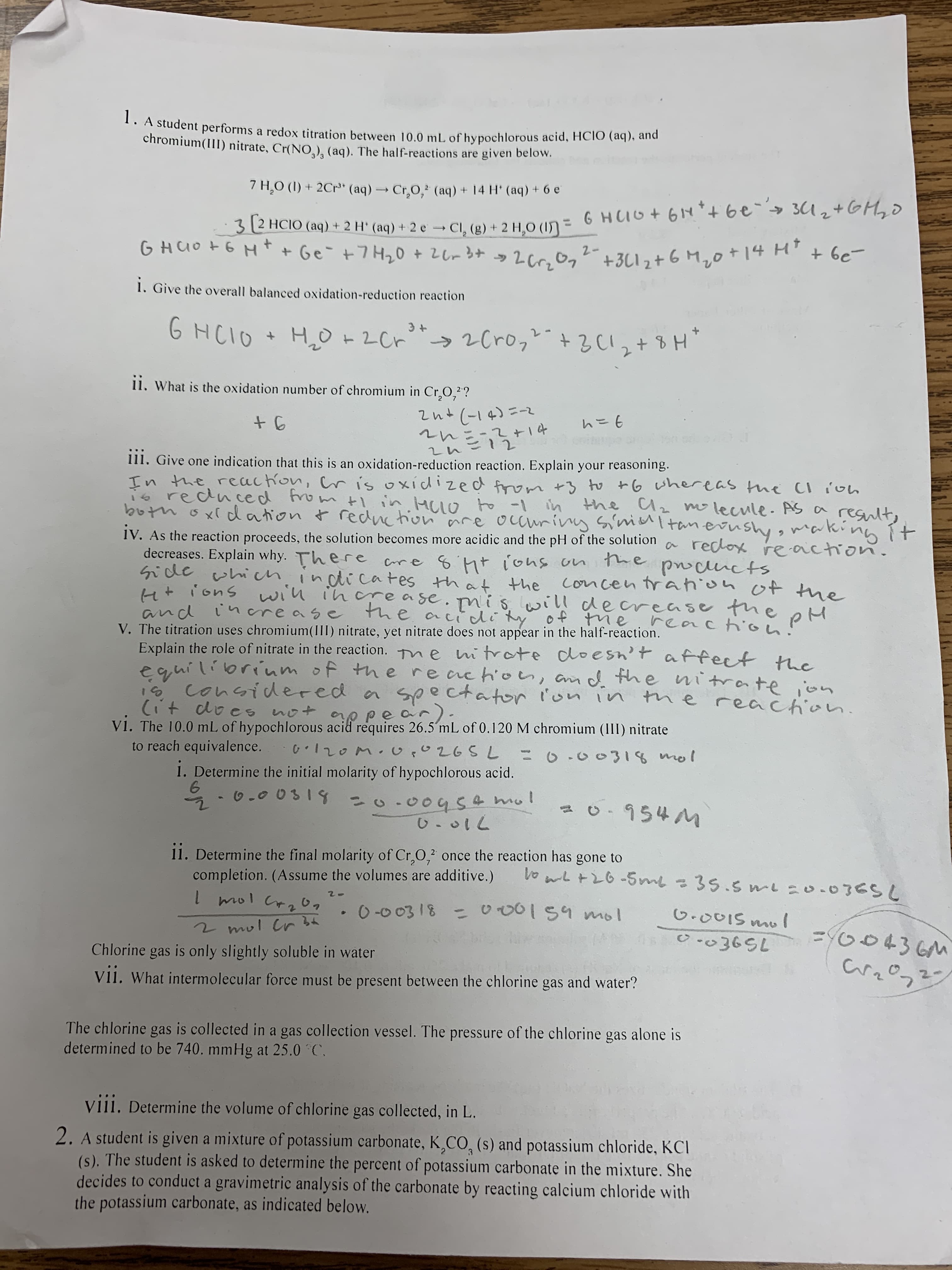 ppe a
V1. The 10.0 mL of hypochlorous acid requires 26.5´mL of 0.120 M chromium (III) nitrate
to reach equivalence.
120M. U,0265L=0.00318 mo
1. Determine the initial molarity of hypochlorous acid.
5 - 0.0 031
20.004S 4 mol
954M
11. Determine the final molarity of Cr,0,2 once the reaction has gone to
completion. (Assume the volumes are additive.)
Vo wLt26-5me =35.5 L0.0365L
0-0 0318
-000159 mol
G.001S mul
2 mul Cr 3t
004
Chlorine
gas
is only slightly soluble in water
Vi1. What intermolecular force must be present between the chlorine gas and water?
