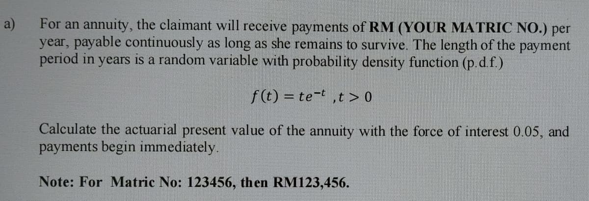 For an annuity, the claimant will receive payments of RM (YOUR MATRIC NO.) per
year, payable continuously as long as she remains to survive. The length of the payment
period in years is a random variable with probability density function (p d f)
a)
f (t) = te-t,t > 0
Calculate the actuarial present value of the annuity with the force of interest 0.05, and
payments begin immediately.
Note: For Matric No: 123456, then RM123,456.
