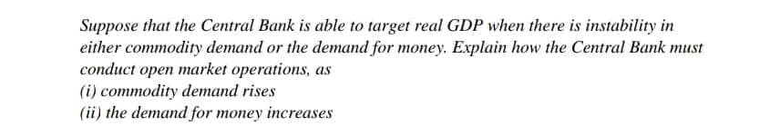 Suppose that the Central Bank is able to target real GDP when there is instability in
either commodity demand or the demand for money. Explain how the Central Bank must
conduct open market operations, as
(i) commodity demand rises
(ii) the demand for money increases
