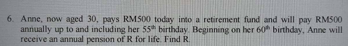 6. Anne, now aged 30, pays RM500 today into a retirement fund and will pay RM500
annually up to and including her 55h birthday. Beginning on her 60th birthday, Anne will
receive an annual pension ofR for life. Find R.
