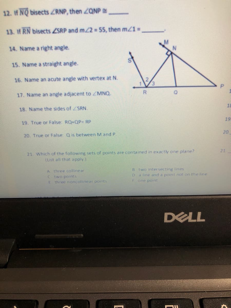 12. If NQ bisects ZRNP, then ZQNP .
13. If RN bisects ZSRP and m/2 = 55, then m/1 =,
14. Name a right angle.
15. Name a straight angle.
16. Name an acute angle with vertex at N.
3.
R
17. Name an angle adjacent to ZMNQ.
18
18. Name the sides of /SRN.
19
19. True or False RQ+QP= RP
20
20. True or False Qis between M and P.
21
21. Which of the following sets of points are contained in exactly one plane?
(List all that apply)
A three collinear
C two points
E three noncollinear points
B. two intersecting lines
a line and a point not on the line
F one point
DELL
