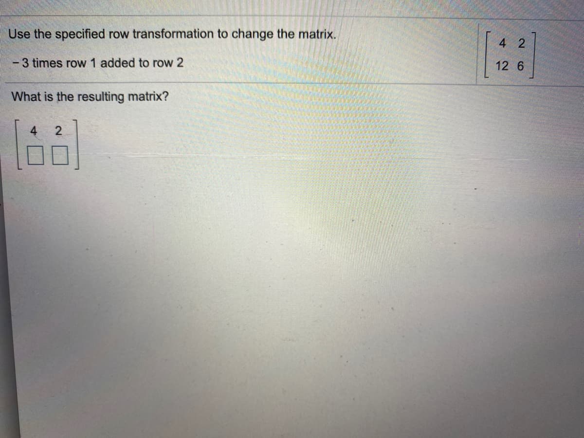 Use the specified row transformation to change the matrix.
4 2
-3 times row 1 added to row 2
12 6
What is the resulting matrix?
2
