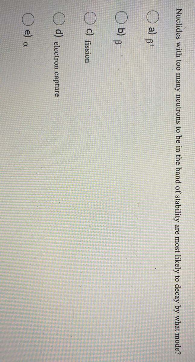 Nuclides with too many neutrons to be in the band of stability are most likely to decay by what mode?
a) B*
b) B
c) fission
d) electron capture
e) a
