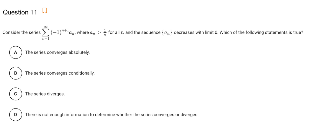 Question 11
n+1
Consider the series >(-1)"*'an, where an
for all n and the sequence {a,n} decreases with limit 0. Which of the following statements is true?
n=1
A
The series converges absolutely.
The series converges conditionally.
C
The series diverges.
There is not enough information to determine whether the series converges or diverges.
