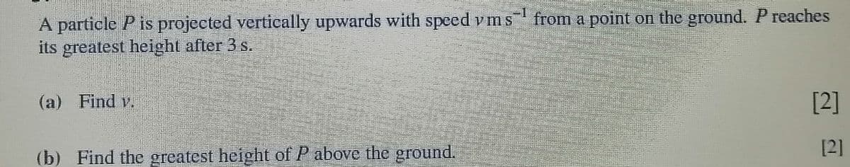 from a point on the ground. P reaches
A particle P is projected vertically upwards with speed vms
its greatest height after 3 s.
(a) Find v.
[2]
[2]
(b) Find the greatest height of P above the ground.
