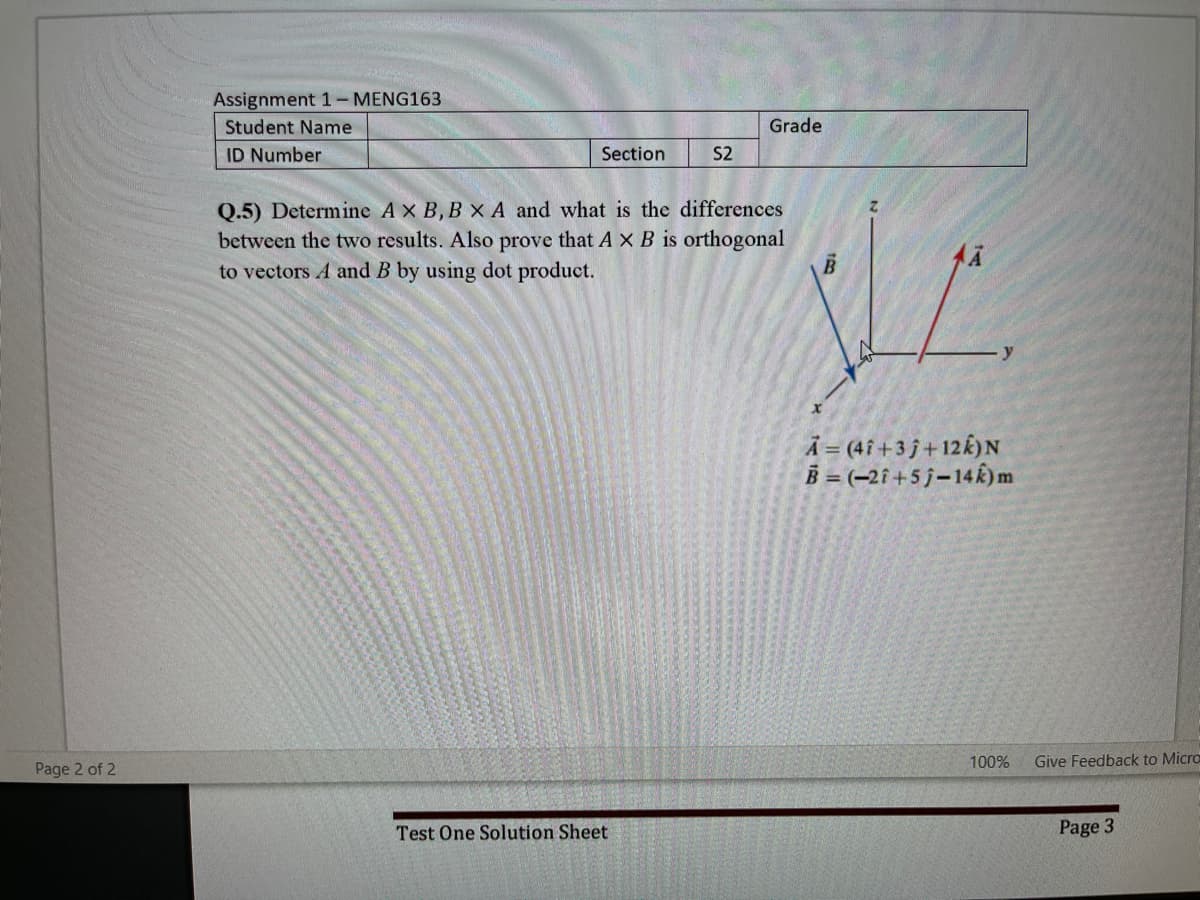 Assignment 1- MENG163
Student Name
Grade
ID Number
Section
S2
Q.5) Determine A X B, B x A and what is the differences
between the two results. Also prove that A X B is orthogonal
to vectors A and B by using dot product.
Ã = (4î+3 j +12k)N
B = (-2i+5 j-14k)m
100%
Give Feedback to Micro
Page 2 of 2
Test One Solution Sheet
Page 3
