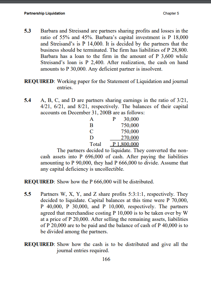 Partnership Liquidation
Chapter 5
5.3
Barbara and Streisand are partners sharing profits and losses in the
ratio of 55% and 45%. Barbara's capital investment is P 18,000
and Streisand's is P 14,000. It is decided by the partners that the
business should be terminated. The firm has liabilities of P 28,800.
Barbara has a loan to the firm in the amount of P 3,600 while
Streisand's loan is P 2,400. After realization, the cash on hand
amounts to P 30,000. Any deficient partner is insolvent.
REQUIRED: Working paper for the Statement of Liquidation and journal
entries.
A, B, C, and D are partners sharing earnings in the ratio of 3/21,
4/21, 6/21, and 8/21, respectively. The balances of their capital
5.4
accounts on December 31, 200B are as follows:
30,000
750,000
750,000
270,000
P 1,800,000
The partners decided to liquidate. They converted the non-
cash assets into P 696,000 of cash. After paying the liabilities
amounting to P 90,000, they had P 666,000 to divide. Assume that
A
B
C
D
Total
any capital deficiency is uncollectible.
REQUIRED: Show how the P 666,000 will be distributed.
Partners W, X, Y, and Z share profits 5:3:1:1, respectively. They
decided to liquidate. Capital balances at this time were P 70,000,
P 40,000, P 30,000, and P 10,000, respectively. The partners
agreed that merchandise costing P 10,000 is to be taken over by W
at a price of P 20,000. After selling the remaining assets, liabilities
of P 20,000 are to be paid and the balance of cash of P 40,000 is to
be divided among the partners.
5.5
REQUIRED: Show how the cash is to be distributed and give all the
journal entries required.
166
