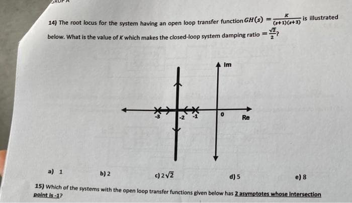 14) The root locus for the system having an open loop transfer function GH(s) =
below. What is the value of K which makes the closed-loop system damping ratio=
Im
H
0
Re
K
(+1)(+3) is illustrated
a) 1
b) 2
c) 2√2
d) 5
e) 8
15) Which of the systems with the open loop transfer functions given below has 2 asymptotes whose intersection
point is-1?