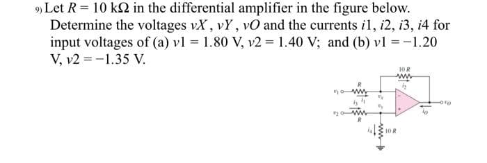 9) Let R = 10 ks2 in the differential amplifier in the figure below.
Determine the voltages vX, vY, vO and the currents il, i2, i3, i4 for
input voltages of (a) v1 = 1.80 V, v2 = 1.40 V; and (b) v1 = -1.20
V, v2-1.35 V.
By ww
P
Fy
10 R
www
by
10 R