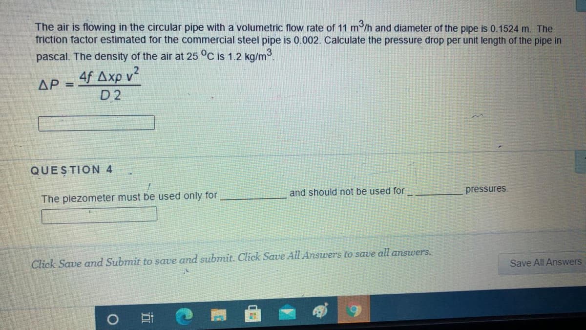 The air is flowing in the circular pipe with a volumetric flow rate of 11 m /h and diameter of the pipe is 0.1524 m. The
friction factor estimated for the commercial steel pipe is 0.002. Calculate the pressure drop per unit length of the pipe in
pascal. The density of the air at 25 °C is 1.2 kg/m3.
4f Axp v?
D 2
ΔΡ
%3D
QUESTION 4
The piezometer must be used only for
and should not be used for
pressures.
Click Save and Submit to save and submit. Click Save All Answers to save all answers.
Save All Answers
近
