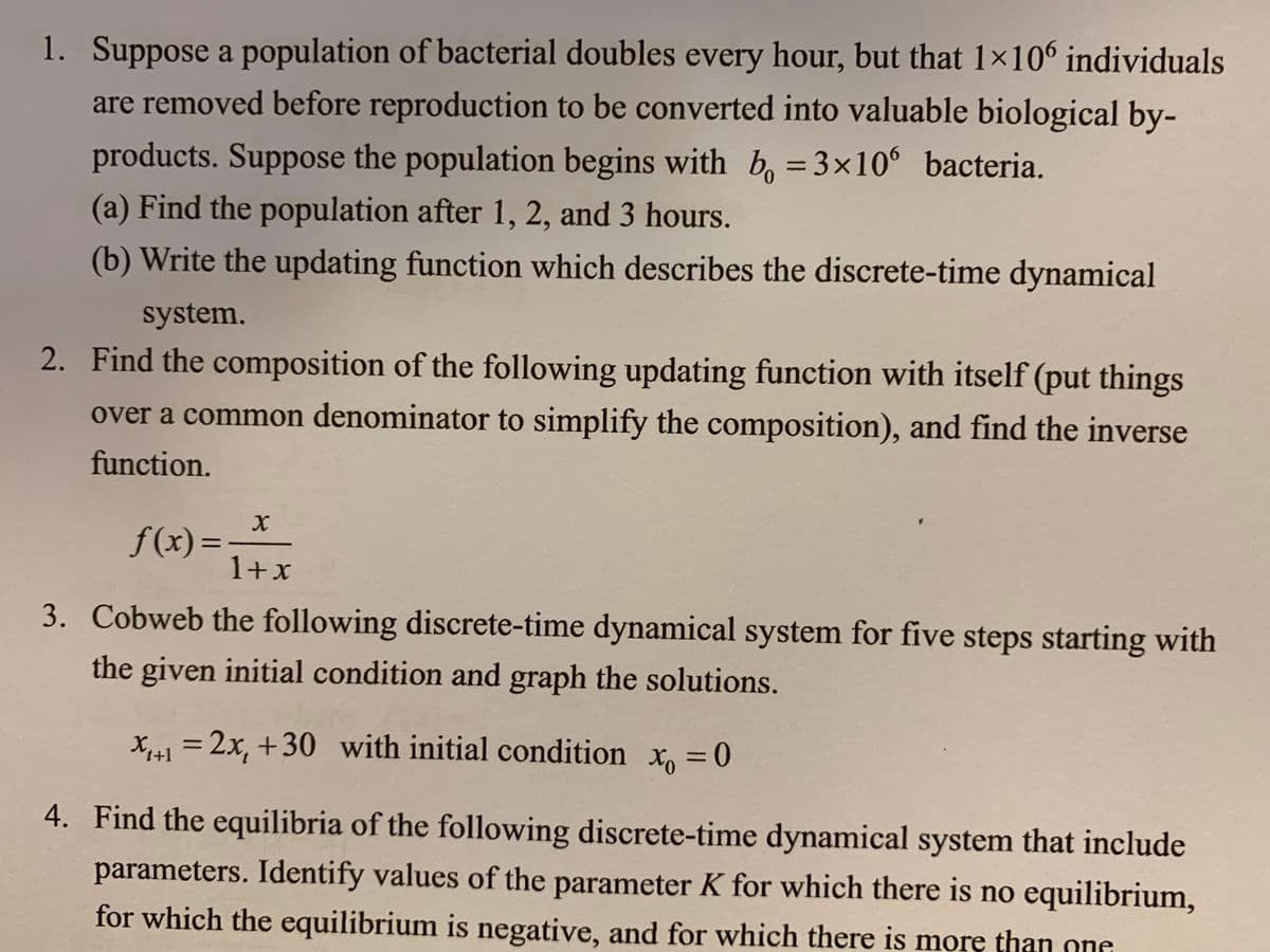 1. Suppose a population of bacterial doubles every hour, but that 1×106 individuals
are removed before reproduction to be converted into valuable biological by-
products. Suppose the population begins with b, = 3x10 bacteria.
(a) Find the population after 1, 2, and 3 hours.
(b) Write the updating function which describes the discrete-time dynamical
system.
2. Find the composition of the following updating function with itself (put things
over a common denominator to simplify the composition), and find the inverse
function.
f(x) =
1+x
%3D
3. Cobweb the following discrete-time dynamical system for five steps starting with
the given initial condition and graph the solutions.
X,1 = 2x, +30 with initial condition x, =0
%3D
4. Find the equilibria of the following discrete-time dynamical system that include
parameters. Identify values of the parameter K for which there is no equilibrium,
for which the equilibrium is negative, and for which there is more than one
